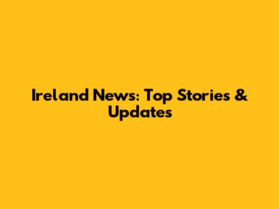 Ireland News: Top Stories & Updates