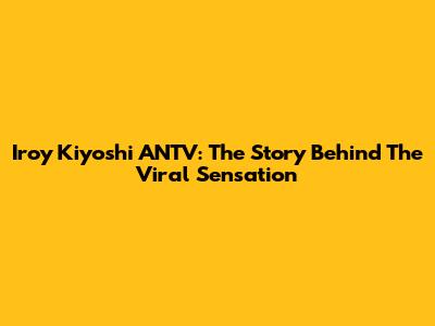 Iroy Kiyoshi ANTV: The Story Behind The Viral Sensation