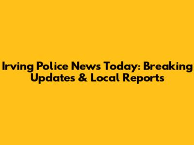 Irving Police News Today: Breaking Updates & Local Reports