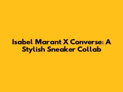 Isabel Marant X Converse: A Stylish Sneaker Collab