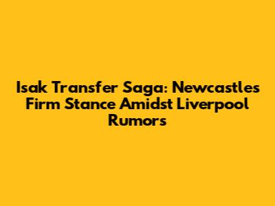 Isak Transfer Saga: Newcastle's Firm Stance Amidst Liverpool Rumors