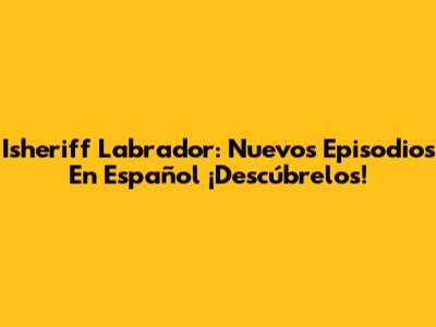 Isheriff Labrador: Nuevos Episodios En Español ¡Descúbrelos!