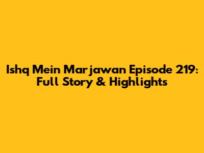 Ishq Mein Marjawan Episode 219: Full Story & Highlights