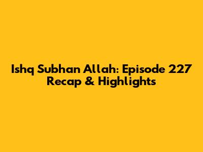 Ishq Subhan Allah: Episode 227 Recap & Highlights