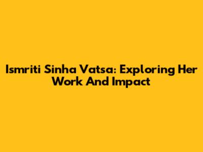 Ismriti Sinha Vatsa: Exploring Her Work And Impact