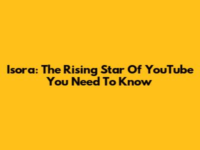 Isora: The Rising Star Of YouTube You Need To Know