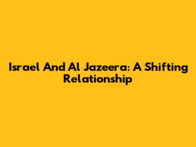 Israel And Al Jazeera: A Shifting Relationship