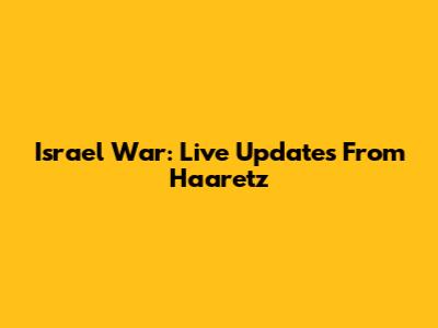 Israel War: Live Updates From Haaretz