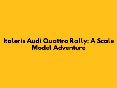 Italeri's Audi Quattro Rally: A Scale Model Adventure