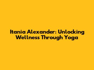Itania Alexander: Unlocking Wellness Through Yoga