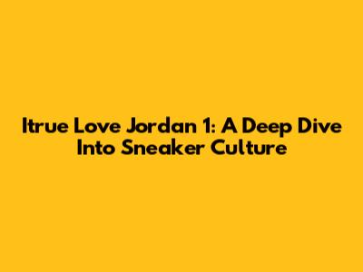 Itrue Love Jordan 1: A Deep Dive Into Sneaker Culture