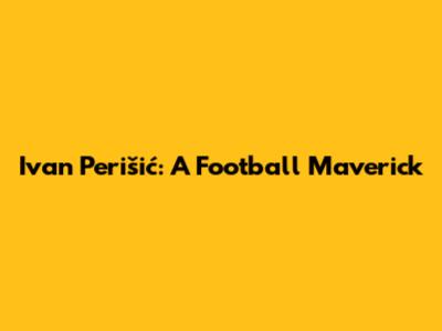 Ivan Perišić: A Football Maverick