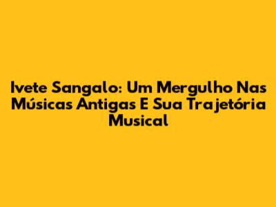Ivete Sangalo: Um Mergulho Nas Músicas Antigas E Sua Trajetória Musical