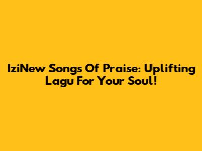 IziNew Songs Of Praise: Uplifting Lagu For Your Soul!