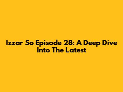 Izzar So Episode 28: A Deep Dive Into The Latest