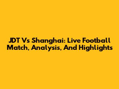 JDT Vs Shanghai: Live Football Match, Analysis, And Highlights