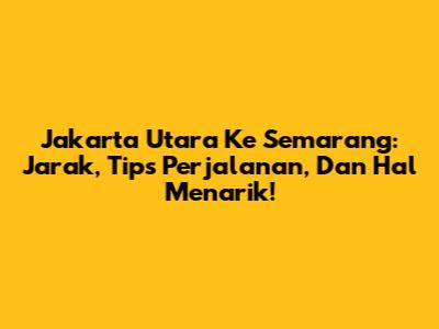 Jakarta Utara Ke Semarang: Jarak, Tips Perjalanan, Dan Hal Menarik!