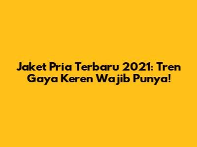 Jaket Pria Terbaru 2021: Tren Gaya Keren Wajib Punya!
