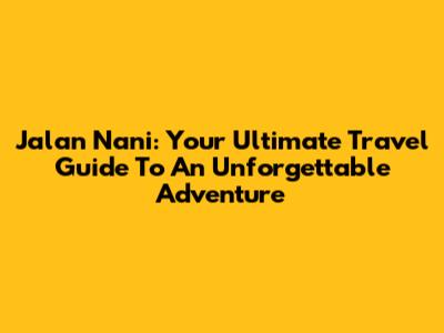 Jalan Nani: Your Ultimate Travel Guide To An Unforgettable Adventure