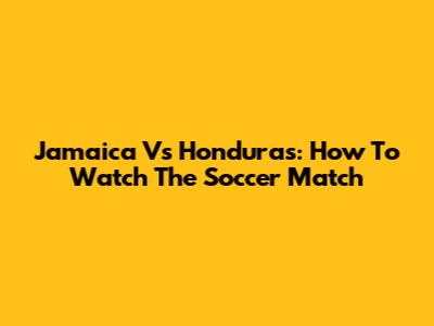 Jamaica Vs Honduras: How To Watch The Soccer Match