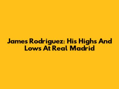 James Rodriguez: His Highs And Lows At Real Madrid