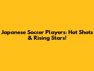Japanese Soccer Players: Hot Shots & Rising Stars!