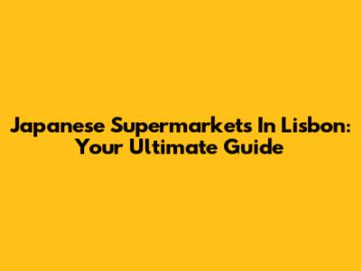 Japanese Supermarkets In Lisbon: Your Ultimate Guide