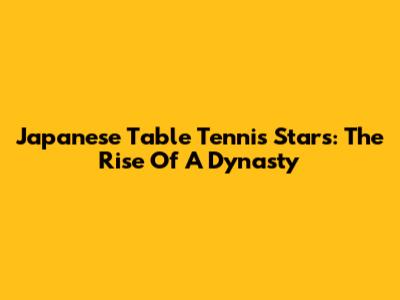 Japanese Table Tennis Stars: The Rise Of A Dynasty