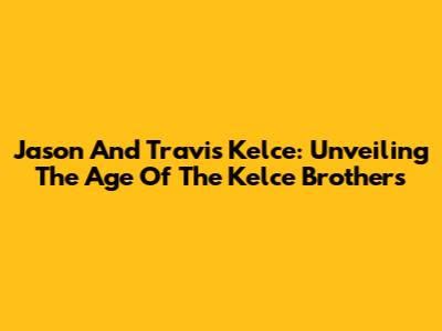 Jason And Travis Kelce: Unveiling The Age Of The Kelce Brothers