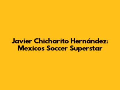 Javier "Chicharito" Hernández: Mexico's Soccer Superstar