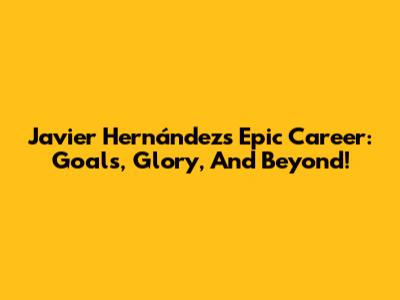 Javier Hernández's Epic Career: Goals, Glory, And Beyond!