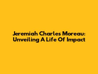 Jeremiah Charles Moreau: Unveiling A Life Of Impact