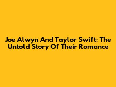 Joe Alwyn And Taylor Swift: The Untold Story Of Their Romance