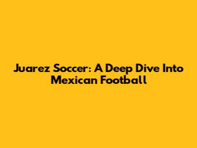Juarez Soccer: A Deep Dive Into Mexican Football