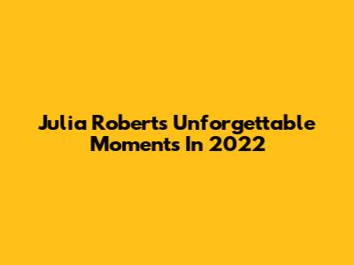 Julia Roberts' Unforgettable Moments In 2022