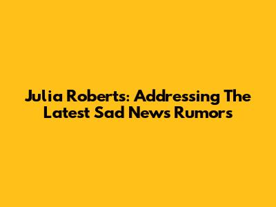 Julia Roberts: Addressing The Latest 'Sad News' Rumors