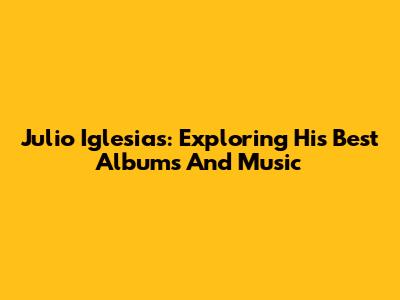 Julio Iglesias: Exploring His Best Albums And Music