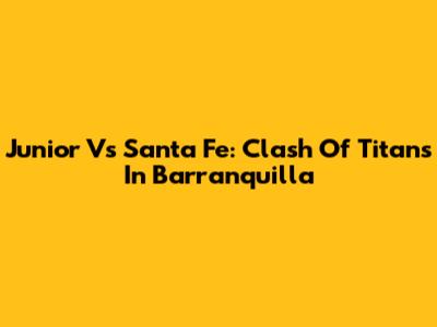 Junior Vs Santa Fe: Clash Of Titans In Barranquilla