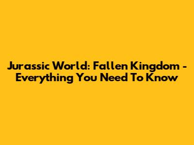 Jurassic World: Fallen Kingdom - Everything You Need To Know