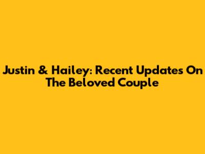 Justin & Hailey: Recent Updates On The Beloved Couple