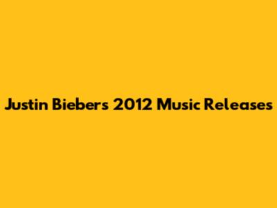 Justin Bieber's 2012 Music Releases
