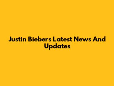 Justin Bieber's Latest News And Updates
