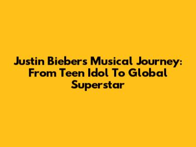 Justin Bieber's Musical Journey: From Teen Idol To Global Superstar