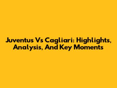 Juventus Vs Cagliari: Highlights, Analysis, And Key Moments