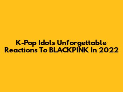 K-Pop Idols' Unforgettable Reactions To BLACKPINK In 2022