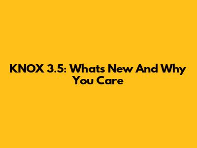 KNOX 3.5: What's New And Why You Care