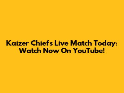 Kaizer Chiefs Live Match Today: Watch Now On YouTube!
