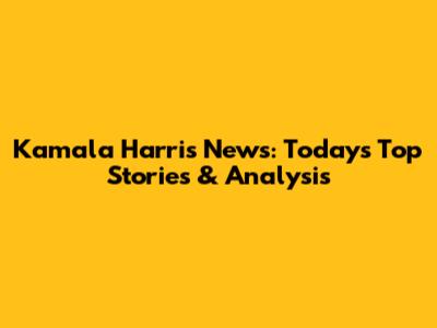 Kamala Harris News: Today's Top Stories & Analysis