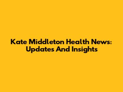Kate Middleton Health News: Updates And Insights