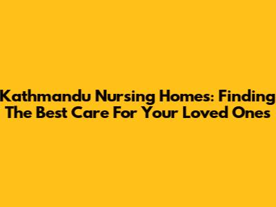 Kathmandu Nursing Homes: Finding The Best Care For Your Loved Ones